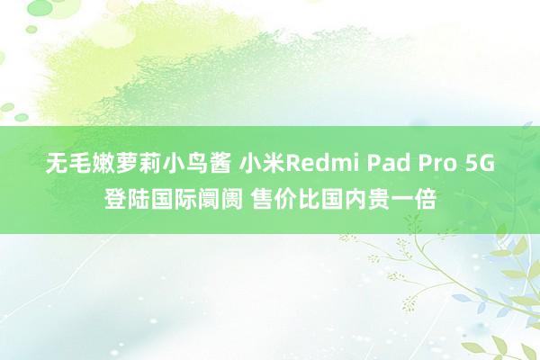 无毛嫩萝莉小鸟酱 小米Redmi Pad Pro 5G登陆国际阛阓 售价比国内贵一倍