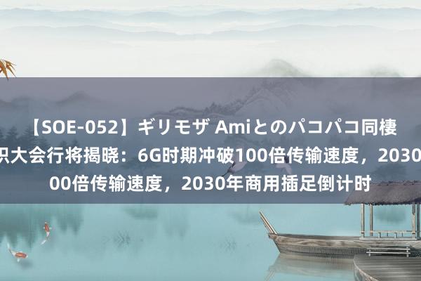 【SOE-052】ギリモザ Amiとのパコパコ同棲生活 Ami 异日聚积大会行将揭晓：6G时期冲破100倍传输速度，2030年商用插足倒计时