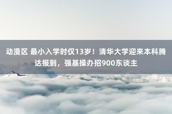 动漫区 最小入学时仅13岁！清华大学迎来本科腾达报到，强基操办招900东谈主