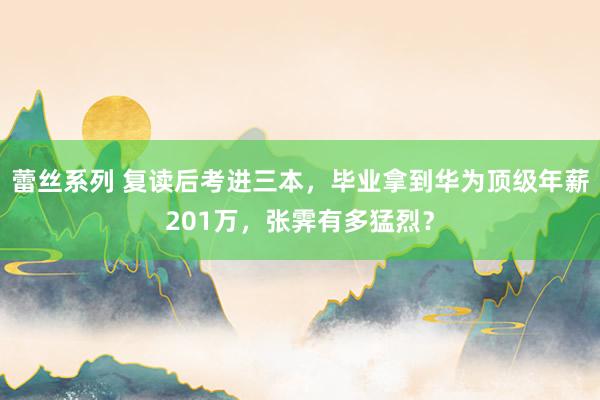 蕾丝系列 复读后考进三本，毕业拿到华为顶级年薪201万，张霁有多猛烈？