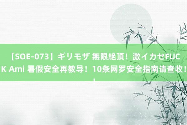 【SOE-073】ギリモザ 無限絶頂！激イカセFUCK Ami 暑假安全再教导！10条网罗安全指南请查收！