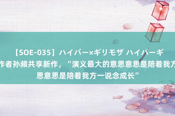 【SOE-035】ハイパー×ギリモザ ハイパーギリモザ Ami 作者孙频共享新作，“演义最大的意思意思是陪着我方一说念成长”