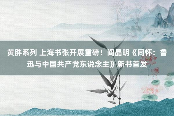 黄胖系列 上海书张开展重磅！阎晶明《同怀：鲁迅与中国共产党东说念主》新书首发