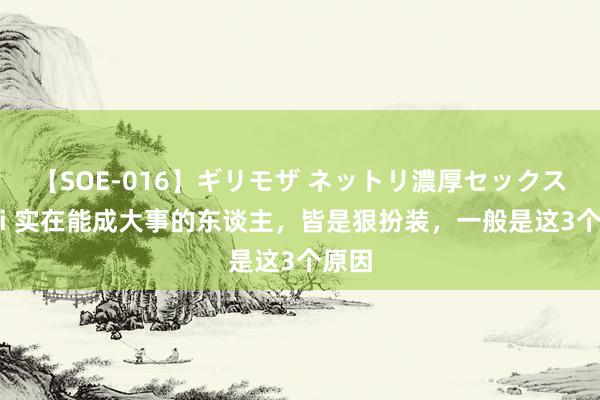 【SOE-016】ギリモザ ネットリ濃厚セックス Ami 实在能成大事的东谈主，皆是狠扮装，一般是这3个原因