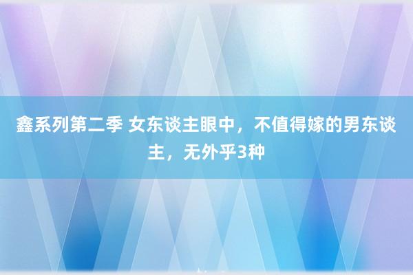 鑫系列第二季 女东谈主眼中，不值得嫁的男东谈主，无外乎3种