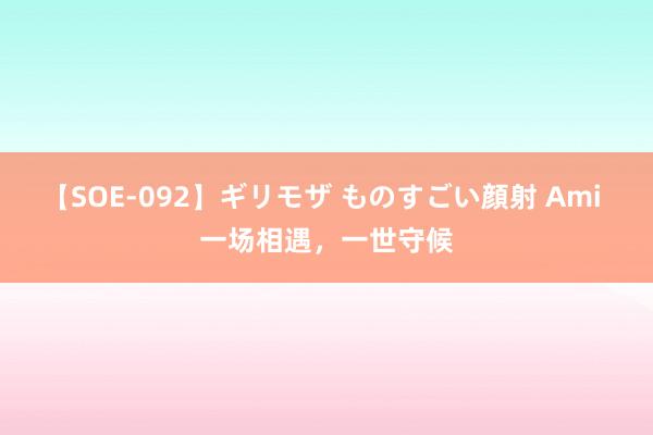 【SOE-092】ギリモザ ものすごい顔射 Ami 一场相遇，一世守候