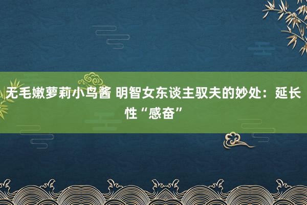 无毛嫩萝莉小鸟酱 明智女东谈主驭夫的妙处：延长性“感奋”