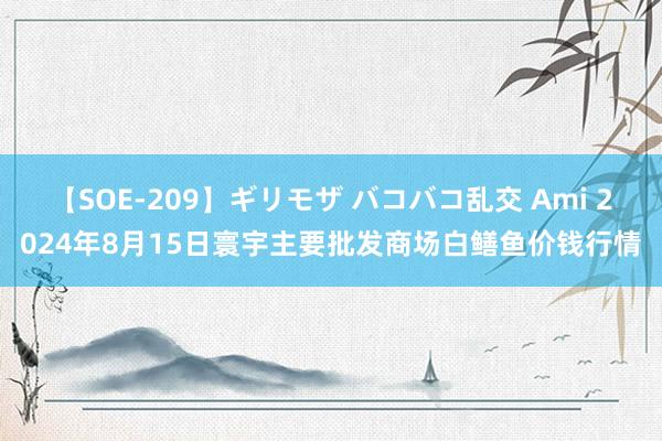 【SOE-209】ギリモザ バコバコ乱交 Ami 2024年8月15日寰宇主要批发商场白鳝鱼价钱行情