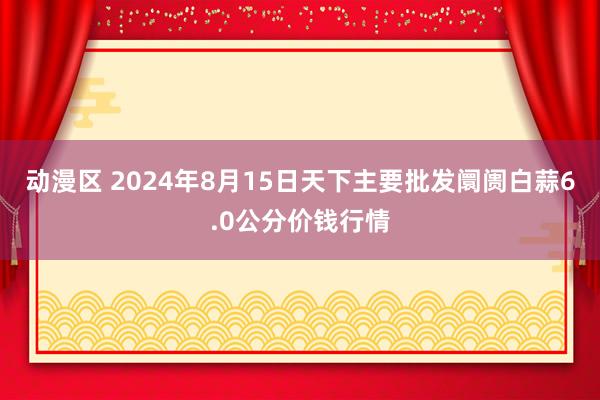 动漫区 2024年8月15日天下主要批发阛阓白蒜6.0公分价钱行情