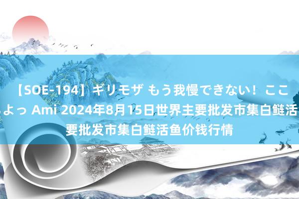 【SOE-194】ギリモザ もう我慢できない！ここでエッチしよっ Ami 2024年8月15日世界主要批发市集白鲢活鱼价钱行情