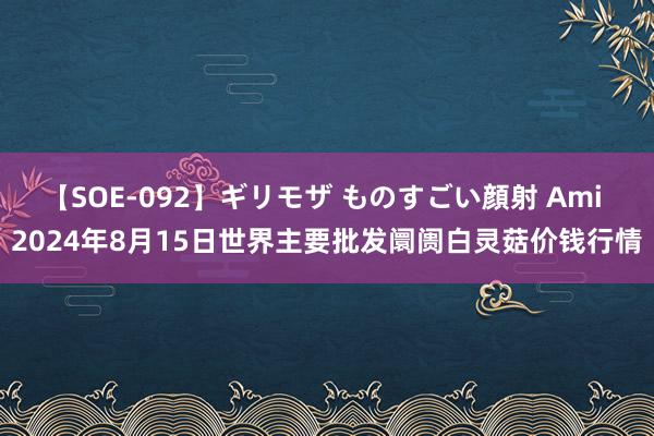 【SOE-092】ギリモザ ものすごい顔射 Ami 2024年8月15日世界主要批发阛阓白灵菇价钱行情