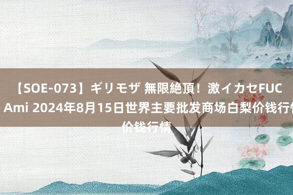 【SOE-073】ギリモザ 無限絶頂！激イカセFUCK Ami 2024年8月15日世界主要批发商场白梨价钱行情