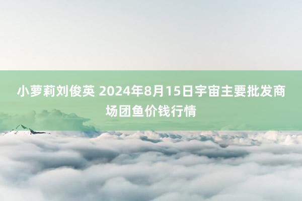 小萝莉刘俊英 2024年8月15日宇宙主要批发商场团鱼价钱行情