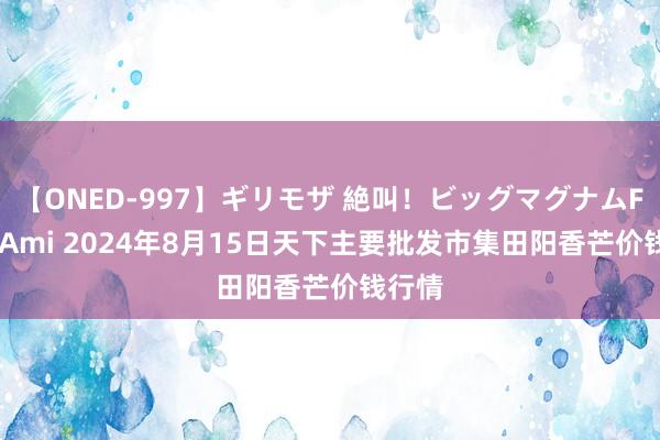 【ONED-997】ギリモザ 絶叫！ビッグマグナムFUCK Ami 2024年8月15日天下主要批发市集田阳香芒价钱行情