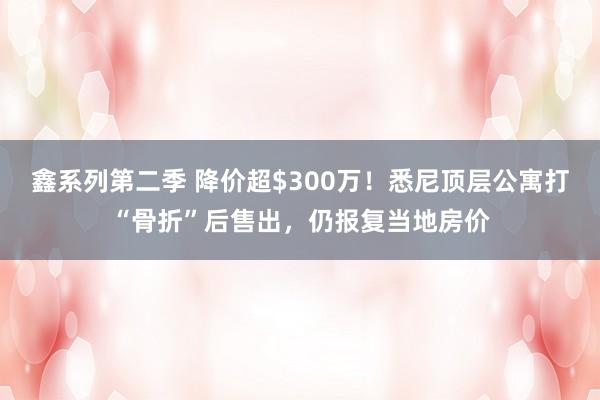 鑫系列第二季 降价超$300万！悉尼顶层公寓打“骨折”后售出，仍报复当地房价