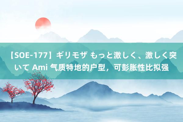 【SOE-177】ギリモザ もっと激しく、激しく突いて Ami 气质特地的户型，可彭胀性比拟强