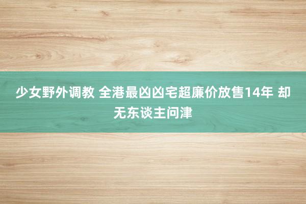 少女野外调教 全港最凶凶宅超廉价放售14年 却无东谈主问津