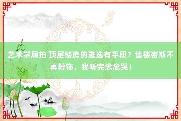 艺术学厕拍 顶层楼房的遴选有手段？售楼密斯不再粉饰，我听完念念哭！