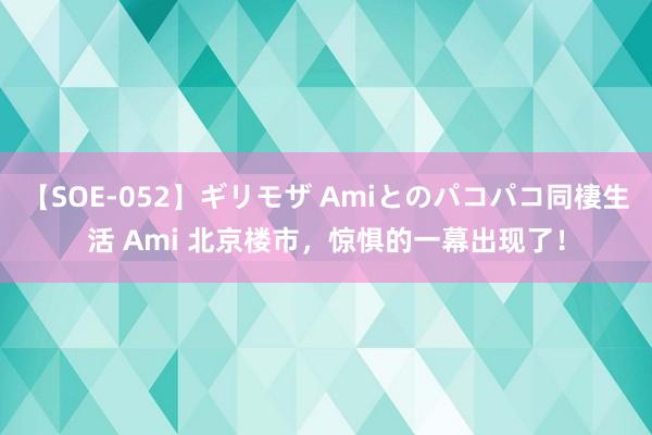 【SOE-052】ギリモザ Amiとのパコパコ同棲生活 Ami 北京楼市，惊惧的一幕出现了！