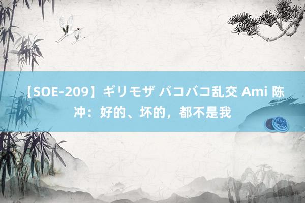 【SOE-209】ギリモザ バコバコ乱交 Ami 陈冲：好的、坏的，都不是我