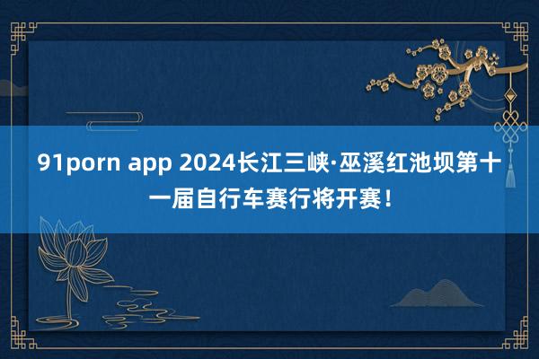 91porn app 2024长江三峡·巫溪红池坝第十一届自行车赛行将开赛！