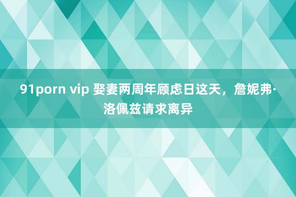 91porn vip 娶妻两周年顾虑日这天，詹妮弗·洛佩兹请求离异