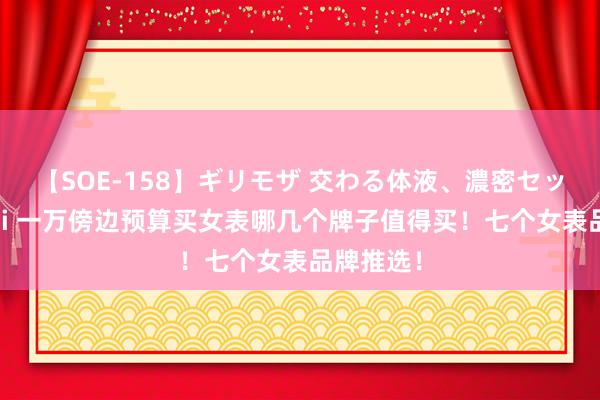 【SOE-158】ギリモザ 交わる体液、濃密セックス Ami 一万傍边预算买女表哪几个牌子值得买！七个女表品牌推选！