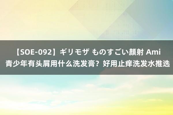 【SOE-092】ギリモザ ものすごい顔射 Ami 青少年有头屑用什么洗发膏？好用止痒洗发水推选