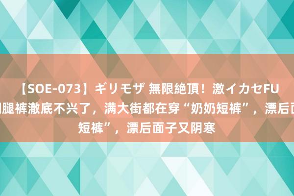 【SOE-073】ギリモザ 無限絶頂！激イカセFUCK Ami 阔腿裤澈底不兴了，满大街都在穿“奶奶短裤”，漂后面子又阴寒