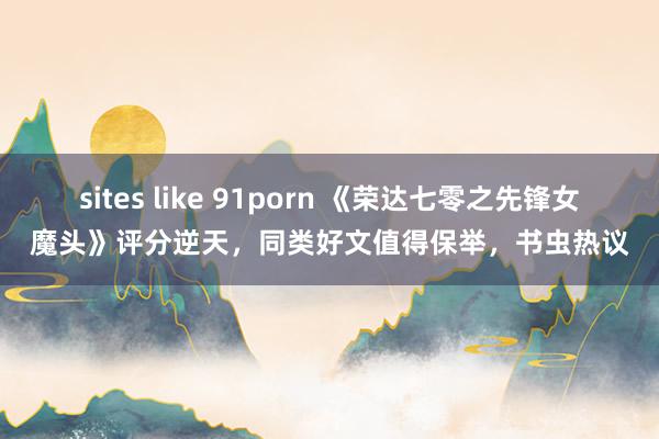 sites like 91porn 《荣达七零之先锋女魔头》评分逆天，同类好文值得保举，书虫热议