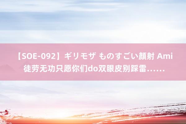 【SOE-092】ギリモザ ものすごい顔射 Ami 徒劳无功只愿你们do双眼皮别踩雷……