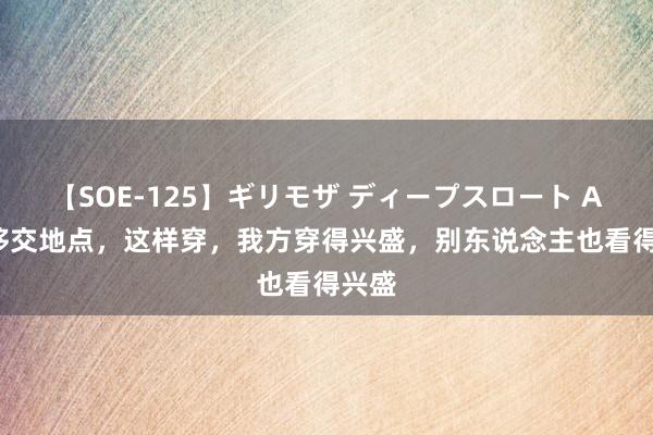 【SOE-125】ギリモザ ディープスロート Ami 移交地点，这样穿，我方穿得兴盛，别东说念主也看得兴盛