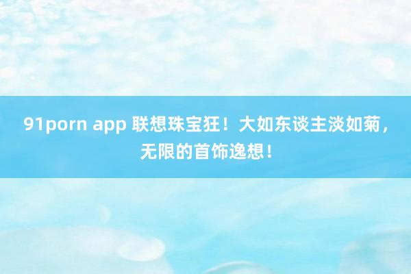 91porn app 联想珠宝狂！大如东谈主淡如菊，无限的首饰逸想！