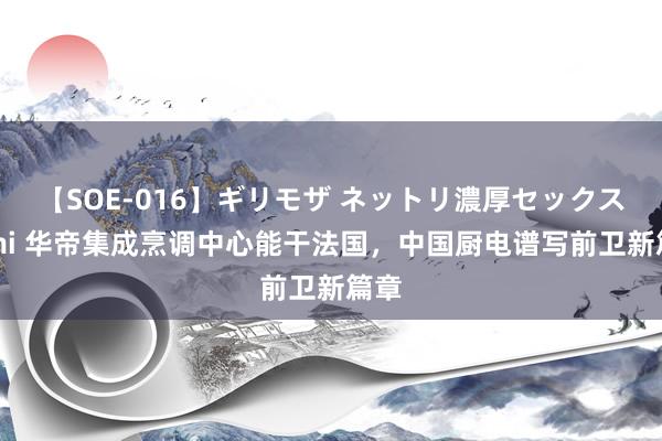 【SOE-016】ギリモザ ネットリ濃厚セックス Ami 华帝集成烹调中心能干法国，中国厨电谱写前卫新篇章