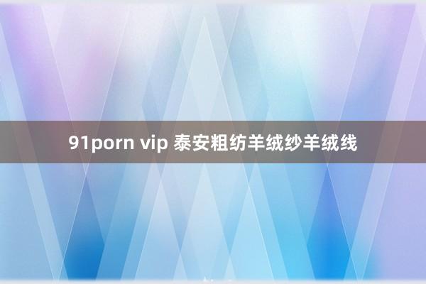 91porn vip 泰安粗纺羊绒纱羊绒线