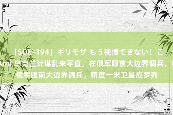 【SOE-194】ギリモザ もう我慢できない！ここでエッチしよっ Ami 乌克兰计谋乱来平直，在俄军眼前大边界调兵，精度一米卫星成罗列