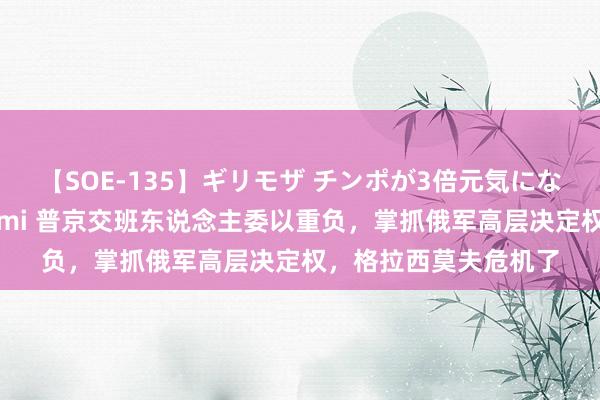 【SOE-135】ギリモザ チンポが3倍元気になる励ましセックス Ami 普京交班东说念主委以重负，掌抓俄军高层决定权，格拉西莫夫危机了