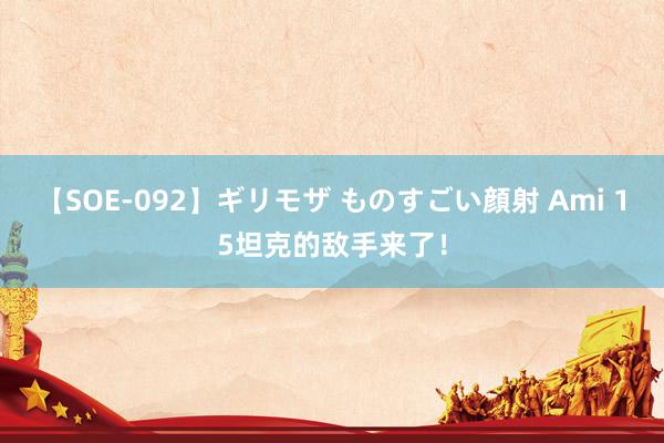 【SOE-092】ギリモザ ものすごい顔射 Ami 15坦克的敌手来了！