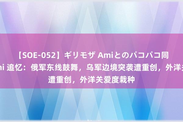 【SOE-052】ギリモザ Amiとのパコパコ同棲生活 Ami 追忆：俄军东线鼓舞，乌军边境突袭遭重创，外洋关爱度栽种