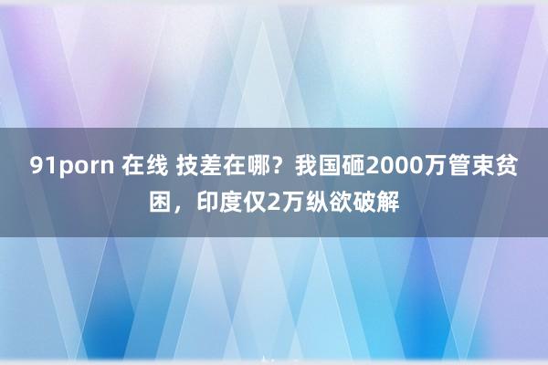 91porn 在线 技差在哪？我国砸2000万管束贫困，印度仅2万纵欲破解