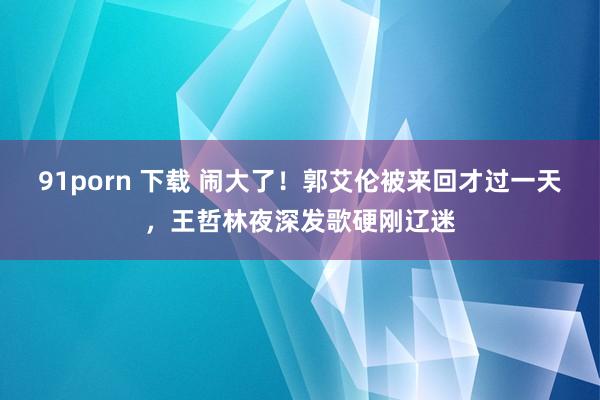 91porn 下载 闹大了！郭艾伦被来回才过一天，王哲林夜深发歌硬刚辽迷