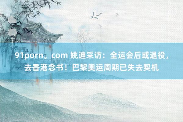 91porn。com 姚迪采访：全运会后或退役，去香港念书！巴黎奥运周期已失去契机