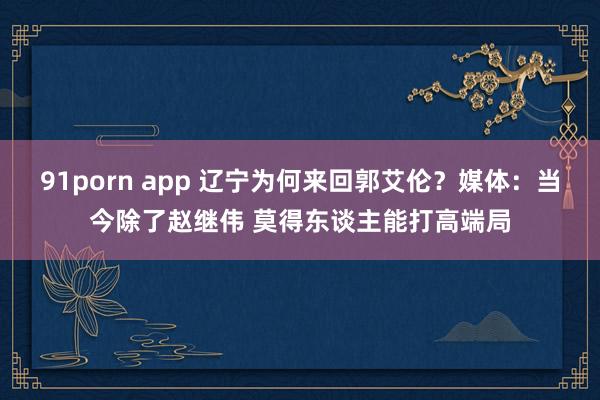 91porn app 辽宁为何来回郭艾伦？媒体：当今除了赵继伟 莫得东谈主能打高端局