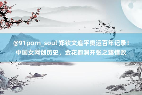 @91porn_soul 郑钦文追平奥运百年记录！中国女网创历史，金花都洞开张之臻惜败