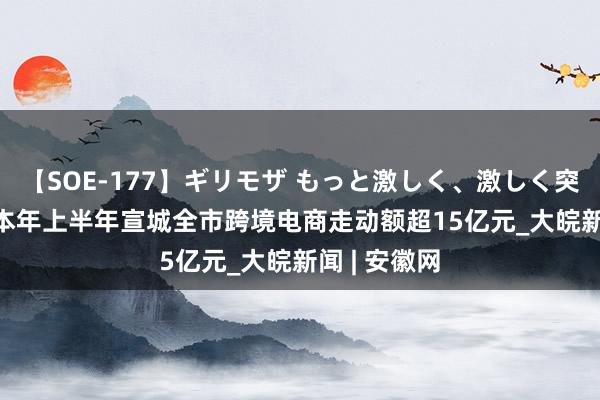 【SOE-177】ギリモザ もっと激しく、激しく突いて Ami 本年上半年宣城全市跨境电商走动额超15亿元_大皖新闻 | 安徽网