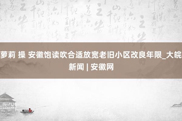 萝莉 操 安徽饱读吹合适放宽老旧小区改良年限_大皖新闻 | 安徽网