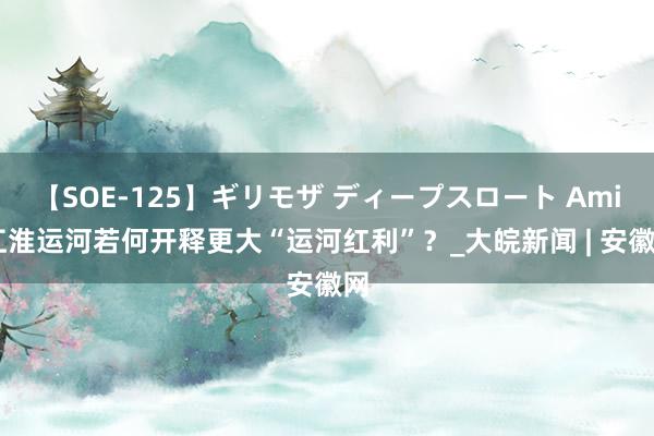 【SOE-125】ギリモザ ディープスロート Ami 江淮运河若何开释更大“运河红利”？_大皖新闻 | 安徽网