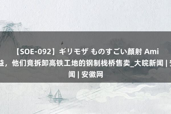 【SOE-092】ギリモザ ものすごい顔射 Ami 为得益，他们竟拆卸高铁工地的钢制栈桥售卖_大皖新闻 | 安徽网