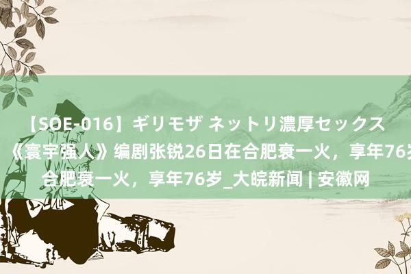 【SOE-016】ギリモザ ネットリ濃厚セックス Ami 《宰相刘罗锅》《寰宇强人》编剧张锐26日在合肥衰一火，享年76岁_大皖新闻 | 安徽网