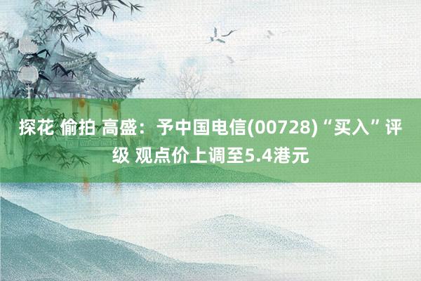 探花 偷拍 高盛：予中国电信(00728)“买入”评级 观点价上调至5.4港元